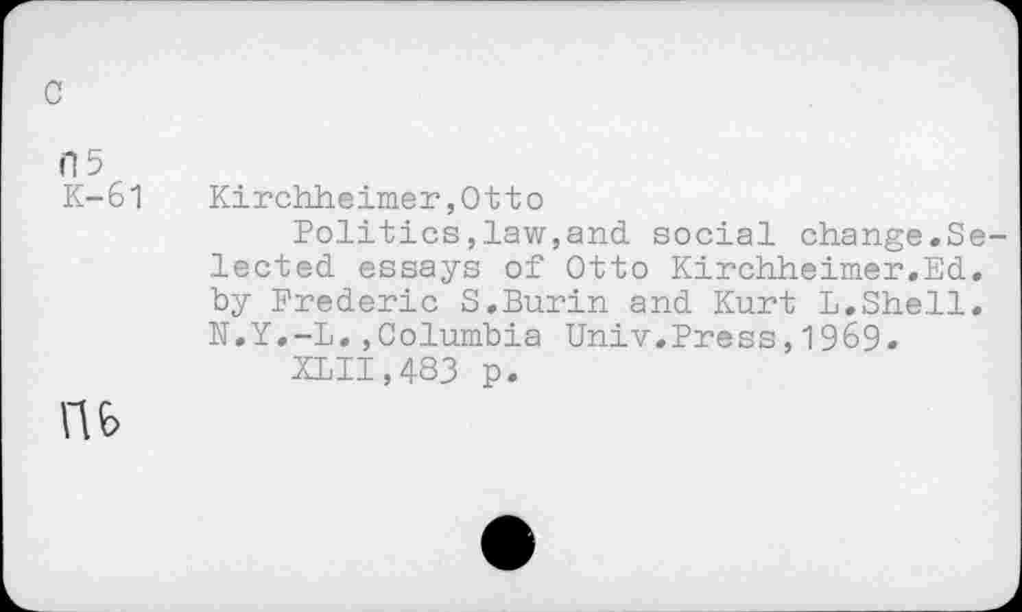 ﻿c
G 5
K-61
Kirchheimer,Otto
Politics,law,and social change.Selected essays of Otto Kirchheimer.Ed. by Frederic S.Burin and Kurt L.Shell. K.Y.-L.,Columbia Univ.Press,1969.
Kill,483 p.
U6